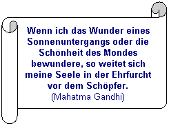 Horizontaler Bildlauf: Wenn ich das Wunder eines Sonnenuntergangs oder die Schönheit des Mondes bewundere, so weitet sich meine Seele in der Ehrfurcht vor dem Schöpfer.
(Mahatma Gandhi)
